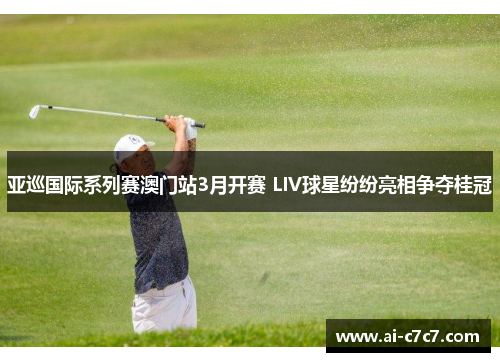 亚巡国际系列赛澳门站3月开赛 LIV球星纷纷亮相争夺桂冠